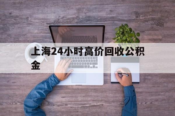 最新上海24小时高价回收公积金方法分析(最方便真实的曲靖上海24小时高价回收公积金电话方法)